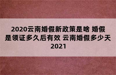 2020云南婚假新政策是啥 婚假是领证多久后有效 云南婚假多少天2021